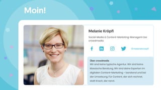 Moin!
Melanie Kröpfl
Social-Media & Content-Marketing-Managerin bei
crowdmedia
Über crowdmedia
Wir sind keine typische Agentur. Wir sind keine
klassische Beratung. Wir sind deine Experten im
digitalen Content-Marketing – beratend und bei
der Umsetzung. Für Content, der sich rechnet,
statt Krach, der nervt.
@melaniekroepﬂ
 