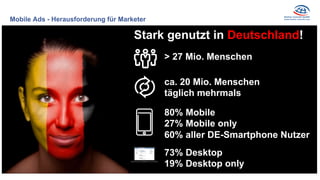 Mobile Ads - Herausforderung für Marketer
Stark genutzt in Deutschland!
ca. 20 Mio. Menschen
täglich mehrmals
80% Mobile
27% Mobile only
60% aller DE-Smartphone Nutzer
> 27 Mio. Menschen
73% Desktop
19% Desktop only
 