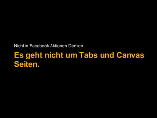 Nicht in Facebook Aktionen Denken 
Es geht nicht um Tabs und Canvas 
Seiten. 
 