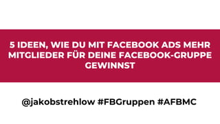 5 IDEEN, WIE DU MIT FACEBOOK ADS MEHR
MITGLIEDER FÜR DEINE FACEBOOK-GRUPPE
GEWINNST
@jakobstrehlow #FBGruppen #AFBMC
 