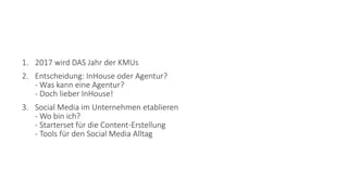 1. 2017 wird DAS Jahr der KMUs
2. Entscheidung: InHouse oder Agentur?
- Was kann eine Agentur?
- Doch lieber InHouse!
3. Social Media im Unternehmen etablieren
- Wo bin ich?
- Starterset für die Content-Erstellung
- Tools für den Social Media Alltag
 