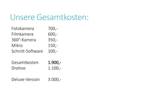 Unsere Gesamtkosten:
Fotokamera 700,-
Filmkamera 600,-
360°-Kamera 350,-
Mikro 150,-
Schnitt-Software 100,-
Gesamtkosten 1.900,-
Drohne 1.100,-
Deluxe-Version 3.000,-
 