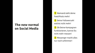 Niemand sieht deine
Feed-Posts mehr!
Deine Followerzahl
wächst nicht mehr!
Ob Deine Kampagnen
funktionieren, kannst Du
nicht mehr messen!
Messenger macht alles
nur noch schlimmer!
The new normal
on Social Media
 