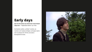 Early days
Das ist eine Szene aus einem der ersten Musik-
Clips ever – “Papberback Writer“ von 1964.
Die Beatles wollten „sichtbar“ werden, sie
machten sich medial verfügbar und legten damit
den Grundstock für TikTok und andere
Bewegtbild-Formate.
 