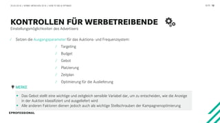 SEITE 12
Einstellungsmöglichkeiten des Advertisers
20.03.2018 / AFBMC MÜNCHEN 2018 / HOW TO BID & OPTIMIZE
⁄ Setzen die Ausgangsparameter für das Auktions- und Frequenzsystem:
⁄ Targeting
⁄ Budget
⁄ Gebot
⁄ Platzierung
⁄ Zeitplan
⁄ Optimierung für die Auslieferung
 Das Gebot stellt eine wichtige und zeitgleich sensible Variabel dar, um zu entscheiden, wie die Anzeige
in der Auktion klassifiziert und ausgeliefert wird
 Alle anderen Faktoren dienen jedoch auch als wichtige Stellschrauben der Kampagnenoptimierung
MERKE
 