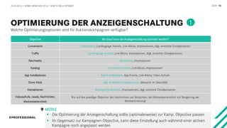 SEITE 15
Welche Optimierungsoptionen sind für Auktionskampagnen verfügbar?
20.03.2018 / AFBMC MÜNCHEN 2018 / HOW TO BID & OPTIMIZE
1
Objective Wo drauf kann die Anzeigenschaltung optimiert werden?
Conversions Conversions, Landingpage Aufrufe, Link-Klicks, Impressionen, tägl. erreichte Einzelpersonen
Traffic Landingpage Aufrufe, Link-Klicks, Impressionen, tägl. erreichte Einzelpersonen
Reichweite Reichweite, Impressionen
Katalog Conversion Events, Link-Klicks, Impressionen
App Installationen App Installationen, App Events, Link-Klicks, Video Aufrufe
Store Visits tägl. erreichte Einzelpersonen, (Besuche im Geschäft)
Interaktionen Beitragsinteraktionen, Impressionen, tägl. erreichte Einzelpersonen
Videoaufrufe, Leads, Nachrichten,
Markenbekanntheit
Nur auf das jeweilige Objective (bei Nachrichten auf Antworten, bei Markenbekanntheit auf Steigerung der
Werbeerinnerung)
 Die Optimierung der Anzeigenschaltung sollte (optimalerweise) zur Kamp. Objective passen
 Im Gegensatz zur Kampagnen Objective, kann diese Einstellung auch während einer aktiven
Kampagne noch angepasst werden
MERKE
 