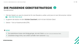 SEITE 16
Grundannahmen
20.03.2018 / AFBMC MÜNCHEN 2018 / HOW TO BID & OPTIMIZE
1. Gibt dem System vor, was ich a) bereit bin für mein Resultat zu zahlen und b) wie ich mein Ziel erreichen möchte
2. Es gewinnt die Auktion mit dem höchsten Gesamtwert, nicht mit dem höchsten Gebot
3. Gebote = Tool zur Kostenkontrolle (CPX)
 Die tatsächlichen Kosten sind häufig geringer, als mein Gebot (man zahlt in etwa das zweithöchste Gebot)
 Unterbieten bringt nichts, man verliert schneller mehr Auktionen (≠ Ebay)
MERKE
ONLY BID TRUE VALUE
2
 