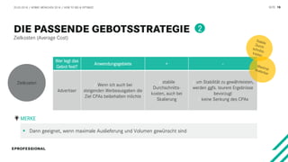 SEITE 19
Zielkosten (Average Cost)
20.03.2018 / AFBMC MÜNCHEN 2018 / HOW TO BID & OPTIMIZE
Wer legt das
Gebot fest?
Anwendungsgebiete + -
Advertiser
/ Wenn ich auch bei
steigenden Werbeausgaben die
Ziel CPAs beibehalten möchte
/ stabile
Durchschnitts-
kosten, auch bei
Skalierung
/ um Stabilität zu gewährleisten,
werden ggfs. teurere Ergebnisse
bevorzugt
/ keine Senkung des CPAs
 Dann geeignet, wenn maximale Auslieferung und Volumen gewünscht sind
MERKE
Zielkosten
2
 