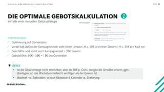 SEITE 23
Im Falle einer manuellen Gebotsstrategie
20.03.2018 / AFBMC MÜNCHEN 2018 / HOW TO BID & OPTIMIZE
Rechenbeispiel
⁄ Optimierung auf Conversions
⁄ Vorab Kalkulation der Kampagnenziele sieht einen Umsatz i.H.v. 50€ und einen Gewinn i.H.v. 35€ pro Kauf vor
⁄ Geschäfts- und somit auch Kampagnenziel = 35€ Gewinn
⁄ Gebotshöhe: 50€ - 35€ = 15€ pro Conversion
 Ist die Gewinnmarge nicht erreichbar, aber ab 20€ p. Conv. steigen die Umsätze enorm, ggfs.
überlegen, ob das Wachstum vielleicht wichtiger als der Gewinn ist
 Maximal- vs. Zielkosten: je nach Objective & Kontrolle vs. Skalierung
MERKE
2
 
