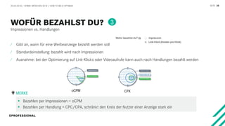 SEITE 25
Impressionen vs. Handlungen
20.03.2018 / AFBMC MÜNCHEN 2018 / HOW TO BID & OPTIMIZE
⁄ Gibt an, wann für eine Werbeanzeige bezahlt werden soll
⁄ Standardeinstellung: bezahlt wird nach Impressionen
⁄ Ausnahme: bei der Optimierung auf Link-Klicks oder Videoaufrufe kann auch nach Handlungen bezahlt werden
 Bezahlen per Impressionen = oCPM
 Bezahlen per Handlung = CPC/CPA, schränkt den Kreis der Nutzer einer Anzeige stark ein
MERKE
3
oCPM CPX
 
