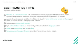 SEITE 27
Und was es zu beachten gibt…
20.03.2018 / AFBMC MÜNCHEN 2018 / HOW TO BID & OPTIMIZE
Manuelles vs. Automatisches Gebot: Falls keine Datenbasis aus der Vergangenheit besteht, zunächst mit der
automatischen Auslieferung starten und anhand der Ergebnisse dann den tatsächlichen CPA ermitteln
zu wenig Conversions auf der gewählten Funnelebene (zB Käufe)? >> einen Schritt weiter vorne in den Funnel gehen
und zB auf Add-to-Cart oder Landingpage Events zu bieten
Gebotsstrategie nicht zu häufig wechseln
Ggfs. unterschiedliche Gebote und / oder Strategien für unterschiedliche Zielgruppen wählen
Budget sollte deutlich höher sein, als das Gebot
Vorausschauende Kampagnen-Endzeiten setzen beim Verwenden von Lifetime Budgets
1
2
3
4
5
6
 