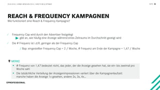 SEITE 30
Wie funktioniert eine Reach & Frequency Kampagne?
20.03.2018 / AFBMC MÜNCHEN 2018 / HOW TO BID & OPTIMIZE
⁄ Frequency Cap wird durch den Advertiser festgelegt
gibt an, wie häufig eine Anzeige während eines Zeitraums im Durchschnitt gezeigt wird
⁄ Die ∅ Frequenz ist i.d.R. geringer als der Frequency Cap
/ Bsp: eingestellter Frequency Cap = 2 / Woche, ∅ Frequenz am Ende der Kampagne = 1,47 / Woche
 ∅ Frequenz von 1,47 bedeutet nicht, das jeder, der die Anzeige gesehen hat, sie ein- bis zweimal pro
Woche sah!
 Die tatsächliche Verteilung der Anzeigenimpressionen variiert über die Kampagnenlaufzeit:
manche haben die Anzeige 1x gesehen, andere 2x, 3x, 4x…
MERKE
 