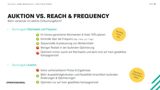 SEITE 31
Wann verwende ich welche Einbuchungsform?
20.03.2018 / AFBMC MÜNCHEN 2018 / HOW TO BID & OPTIMIZE
⁄ Buchungsart Reichweite und Frequenz
Im Voraus garantierte Reichweiten & feste TKPs planen
Kontrolle über die Frequenz (Bsp: 2 Impr. pro 7 Tage)
Sequenzielle Aussteuerung von Werbemitteln
Weniger flexibel in der laufenden Optimierung
Optimiert immer zuerst auf Reichweite und dann erst auf mein gewähltes
Kampagnenziel
⁄ Buchungsart Auktion
Keine vorhersehbaren Preise & Ergebnisse
Mehr Auswahlmöglichkeiten und Flexibilität hinsichtlich laufenden
Änderungen & Optimierungen
Optimiert nur auf mein gewähltes Kampagnenziel
 