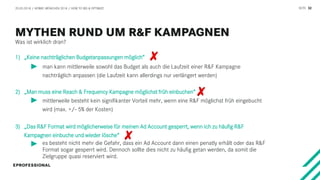 SEITE 32
1) „Keine nachträglichen Budgetanpassungen möglich“
2) „Man muss eine Reach & Frequency Kampagne möglichst früh einbuchen“
3) „Das R&F Format wird möglicherweise für meinen Ad Account gesperrt, wenn ich zu häufig R&F
Kampagnen einbuche und wieder lösche“
man kann mittlerweile sowohl das Budget als auch die Laufzeit einer R&F Kampagne
nachträglich anpassen (die Laufzeit kann allerdings nur verlängert werden)
mittlerweile besteht kein signifikanter Vorteil mehr, wenn eine R&F möglichst früh eingebucht
wird (max. +/- 5% der Kosten)
es besteht nicht mehr die Gefahr, dass ein Ad Account dann einen penatly erhält oder das R&F
Format sogar gesperrt wird. Dennoch sollte dies nicht zu häufig getan werden, da somit die
Zielgruppe quasi reserviert wird.
Was ist wirklich dran?
20.03.2018 / AFBMC MÜNCHEN 2018 / HOW TO BID & OPTIMIZE
 
