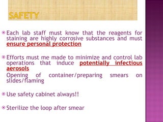 Each lab staff must know that the reagents for staining are highly corrosive substances and must  ensure personal protection Efforts must me made to minimize and control lab operations that induce  potentially infectious aerosols Opening of container/preparing smears on slides/flaming Use safety cabinet always!! Sterilize the loop after smear 