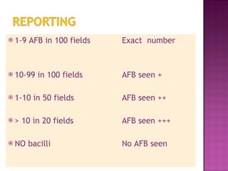 1-9 AFB in 100 fields  Exact  number 10-99 in 100 fields  AFB seen + 1-10 in 50 fields AFB seen ++ > 10 in 20 fields AFB seen +++ NO bacilli No AFB seen 