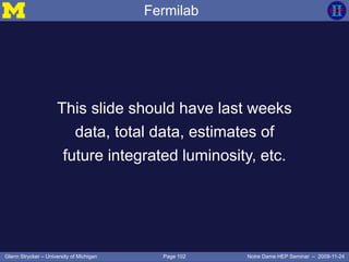 Page 102Glenn Strycker – University of Michigan Notre Dame HEP Seminar – 2009-11-24
Fermilab
This slide should have last weeks
data, total data, estimates of
future integrated luminosity, etc.
 