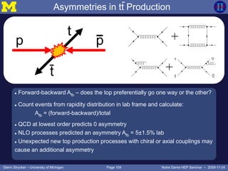 Page 104Glenn Strycker – University of Michigan Notre Dame HEP Seminar – 2009-11-24
 Forward-backward Afb – does the top preferentially go one way or the other?
 Count events from rapidity distribution in lab frame and calculate:
Afb = (forward-backward)/total
 QCD at lowest order predicts 0 asymmetry
 NLO processes predicted an asymmetry Afb = 5±1.5% lab
 Unexpected new top production processes with chiral or axial couplings may
cause an additional asymmetry
+
+
t
p p
t
Asymmetries in tt Production
 