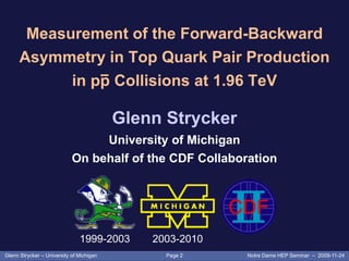 Page 2Glenn Strycker – University of Michigan Notre Dame HEP Seminar – 2009-11-24
Measurement of the Forward-Backward
Asymmetry in Top Quark Pair Production
in pp Collisions at 1.96 TeV
Glenn Strycker
University of Michigan
On behalf of the CDF Collaboration
1999-2003 2003-2010
 