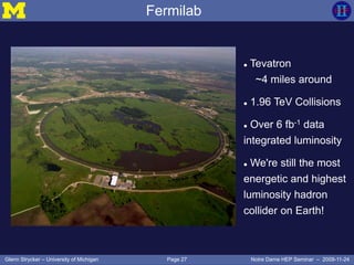 Page 27Glenn Strycker – University of Michigan Notre Dame HEP Seminar – 2009-11-24
Fermilab
 Tevatron
~4 miles around
 1.96 TeV Collisions
 Over 6 fb-1 data
integrated luminosity
 We're still the most
energetic and highest
luminosity hadron
collider on Earth!
 