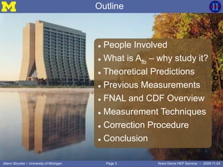 Page 3Glenn Strycker – University of Michigan Notre Dame HEP Seminar – 2009-11-24
Outline
 People Involved
 What is Afb – why study it?
 Theoretical Predictions
 Previous Measurements
 FNAL and CDF Overview
 Measurement Techniques
 Correction Procedure
 Conclusion
 