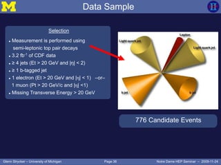 Page 36Glenn Strycker – University of Michigan Notre Dame HEP Seminar – 2009-11-24
Selection
 Measurement is performed using
semi-leptonic top pair decays
 3.2 fb-1
of CDF data
 ≥ 4 jets (Et > 20 GeV and |η| < 2)
 ≥ 1 b-tagged jet
 1 electron (Et > 20 GeV and |η| < 1) –or–
1 muon (Pt > 20 GeV/c and |η| <1)
 Missing Transverse Energy > 20 GeV
776 Candidate Events
Data Sample
 