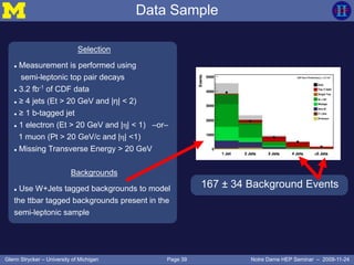 Page 39Glenn Strycker – University of Michigan Notre Dame HEP Seminar – 2009-11-24
Selection
 Measurement is performed using
semi-leptonic top pair decays
 3.2 fb-1
of CDF data
 ≥ 4 jets (Et > 20 GeV and |η| < 2)
 ≥ 1 b-tagged jet
 1 electron (Et > 20 GeV and |η| < 1) –or–
1 muon (Pt > 20 GeV/c and |η| <1)
 Missing Transverse Energy > 20 GeV
Backgrounds
 Use W+Jets tagged backgrounds to model
the ttbar tagged backgrounds present in the
semi-leptonic sample
Data Sample
167 ± 34 Background Events
 