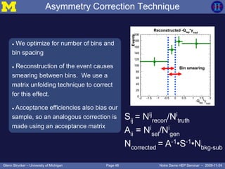 Page 48Glenn Strycker – University of Michigan Notre Dame HEP Seminar – 2009-11-24
Asymmetry Correction Technique
 We optimize for number of bins and
bin spacing
 Reconstruction of the event causes
smearing between bins. We use a
matrix unfolding technique to correct
for this effect.
 Acceptance efficiencies also bias our
sample, so an analogous correction is
made using an acceptance matrix
Sij = Nij
recon/Ni
truth
Aii = Ni
sel/Ni
gen
Ncorrected = A-1•S-1•Nbkg-sub
Bin smearing
 