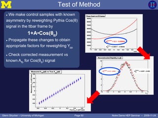 Page 50Glenn Strycker – University of Michigan Notre Dame HEP Seminar – 2009-11-24
Test of Method
 We make control samples with known
asymmetry by reweighting Pythia Cos(θ)
signal in the ttbar frame by
1+A•Cos(θtt)
 Propagate these changes to obtain
appropriate factors for reweighting Ypp
 Check corrected measurement vs
known Afb for Cos(θtt) signal
 