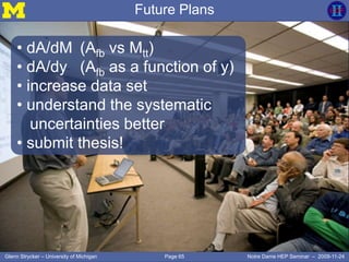 Page 65Glenn Strycker – University of Michigan Notre Dame HEP Seminar – 2009-11-24
Future Plans
• dA/dM (Afb vs Mtt)
• dA/dy (Afb as a function of y)
• increase data set
• understand the systematic
uncertainties better
• submit thesis!
 