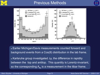 Page 72Glenn Strycker – University of Michigan Notre Dame HEP Seminar – 2009-11-24
Previous Methods
 Earlier Michigan/Davis measurements counted forward and
background events from a Cos(θ) distribution in the lab frame.
 Karlsruhe group investigated ∆y, the difference in rapidity
between the top and antitop. This quantity is Lorentz-invariant,
so the corresponding Afb is a measurement in the ttbar frame.
 