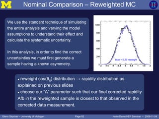 Page 92Glenn Strycker – University of Michigan Notre Dame HEP Seminar – 2009-11-24
Nominal Comparison – Reweighted MC
We use the standard technique of simulating
the entire analysis and varying the model
assumptions to understand their effect and
calculate the systematic uncertainty.
In this analysis, in order to find the correct
uncertainties we must first generate a
sample having a known asymmetry.
black = ttbar MC
blue = 0.20 reweight
Rapidity Y
 reweight cos(θtt) distribution → rapidity distribution as
explained on previous slides
 choose our “A” parameter such that our final corrected rapidity
Afb in the reweighted sample is closest to that observed in the
corrected data measurement.
 
