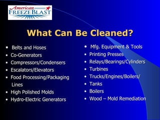 What Can Be Cleaned? Belts and Hoses Co-Generators Compressors/Condensers Escalators/Elevators Food Processing/Packaging Lines High Polished Molds Hydro-Electric Generators Mfg. Equipment & Tools Printing Presses  Relays/Bearings/Cylinders Turbines Trucks/Engines/Boilers/ Tanks Boilers Wood – Mold Remediation 