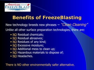 Benefits of FreezeBlasting New technology breeds new phrases  –  “Clean Cleaning” Unlike all other surface preparation technologies, there are:  NO  Residual chemicals; NO  Residual abrasives; NO  Residues of any kind; NO   Excessive moisture; NO  Additional mess to clean up;  NO  Hazardous materials to dispose of; NO  Headaches. There is NO other environmentally safer alternative. 