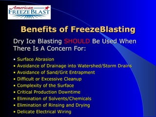 Benefits of FreezeBlasting Dry Ice Blasting  SHOULD  Be Used When There Is A Concern For: Surface Abrasion Avoidance of Drainage into Watershed/Storm Drains Avoidance of Sand/Grit Entrapment Difficult or Excessive Cleanup Complexity of the Surface Critical Production Downtime Elimination of Solvents/Chemicals Elimination of Rinsing and Drying Delicate Electrical Wiring 