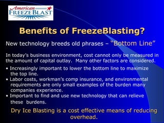 Benefits of FreezeBlasting? New technology breeds old phrases –  “Bottom Line” In today’s business environment, cost cannot only be measured in the amount of capital outlay.  Many other factors are considered. Increasingly important to lower the bottom line to maximize the top line.  Labor costs, workman’s comp insurance, and environmental requirements are only small examples of the burden many companies experience.  Important to find and use new technology that can relieve these  burdens.   Dry Ice Blasting is a cost effective means of reducing overhead. 
