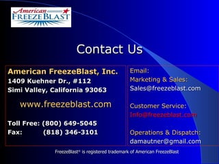 American FreezeBlast, Inc. 1409 Kuehner Dr., #112 Simi Valley, California 93063 www.freezeblast.com Toll Free: (800) 649-5045 Fax:  (818) 346-3101 Contact Us Email: Marketing & Sales:   [email_address] Customer Service: [email_address] Operations & Dispatch: [email_address] FreezeBlast ®  is registered trademark of American FreezeBlast 