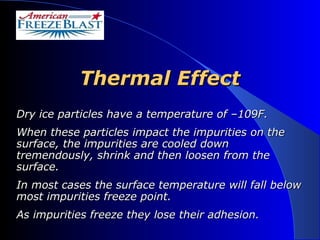 Thermal Effect Dry ice particles have a temperature of –109F.  When these particles impact the impurities on the surface, the impurities are cooled down tremendously, shrink and then loosen from the surface.  In most cases the surface temperature will fall below most impurities freeze point.  As impurities freeze they lose their adhesion. 