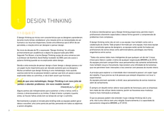 1. DESIGN THINKING
1.1 O que é?
O design thinking se iniciou com características que os designers aprenderam
durante muito tempo, estabelecer uma relação entre as necessidades do ser
humano e os recursos disponíveis. Existe uma diferença que é difícil de ser
percebida, a relação entre ser designer e pensar design.
No inicio da década de 90, a expressão “Design thinking” foi utilizada
primeiramente por acadêmicos e depois foi popularizada pela IDEO.
Segundo Tim Brown, o termo Design Thinking surgiu de uma conversa com
o professor de Stanford, David Kelley fundador da IDEO, pois ele usava a
palavra thinking quando se via explicando sobre design.
Devido a esta evolução de pensar design e fazer design, o design passou a ter
um papel muito importante para ser deixado somente para os designers.
Muitos acreditam que design thinking é uma metodologia, mais quando
usamos este termo as pessoas tendem a pensar que terá um passo a passo
explicando todos os caminhos, e não é bem assim que funciona.
Alguns pontos são indispensáveis para sustentar a linha criativa, como a
clareza, o direcionamento e os limites. O ideal é testar o projeto o quanto
antes, se houver falhas ainda tem-se tempo de corrigir o caminho.
Normalmente o projeto é iniciado pelo briefing onde as equipes podem gerar
ideias e escolher uma como ponto de partida, pensando em todos os objetivos
a serem atingidos.
A mistura interdisciplinar que o Design thinking proporciona, permite inserir
profissionais altamente capacitados e dessa forma garantir a compreensão de
problemas mais complexos.
O design thinking conta não só com a sua equipe, mas também conta com a
colaboração do cliente. Todo projeto é formado por uma equipe, mais essa equipe
não é constituída apenas de designers, as equipes estão sendo formadas por
profissionais de outras áreas como administradores, psicólogos, escritores,
engenheiros entre outros.
“Todos nós somos todos mais inteligentes do que qualquer um de nós” é essa
chave para liberar o poder criativo de qualquer organização.(BROWN p.26 2010).
As equipes precisam compartilhar seus pensamentos não somente verbalmente,
mais também visual e fisicamente, hoje existem uma infinidade de ferramentas
que nos permitem fazer interações e nos conectar com pessoas do mundo inteiro.
A princípio para explorar a criatividade não é necessário possuir um super lugar
de trabalho. O que precisa-se é de pessoas que estejam dispostas a arriscar e
experimentar.
As equipes precisam aprender a dividir seus pensamentos de outras maneiras
além de verbalmente.
É sempre um desafio tentar alterar esse padrão de hierarquia, pois as empresas
tem medo de não utilizar deste sistema, porém se houvesse essa mudança
haveria mais motivação e produção.
O que as pessoas podem não entender é que o design thinking não é uma
arte, não é uma ciência nem uma religião. Essencialmente, é a capacidade do
pensamento integrativo.(BROWN, p.37 2010).
“ ”
Mais do que uma metodologia, Design Thinking é um novo jeito de
pensar e abordar problemas. Um novo modelo mental
(PINHEIRO;ALT p.5 2011)
11
 