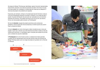 As etapas do Design Thinking aqui abordadas, apesar de serem apresentadas
linearmente, possuem uma natureza bastante versátil e não linear. Ou seja,
tais fases podem ser moldadas e configuradas de modo que se adequem à
natureza do projeto e do problema em questão.
É possível, por exemplo, começar um projeto pela fase de Imersão e realizar
ciclos de Prototipação enquanto se estuda o contexto, ou ao longo de todo o
projeto. Sessões de Ideação não precisam ser realizadas em um momento
estanque do processo, mas podem permeá-lo do início ao fim. Da mesma
forma, um novo projeto pode começar na Prototipação!
Na fase de Imersão a equipe de projeto aproxima-se do contexto do
problema, tanto do ponto de vista da empresa (o cliente) quanto do usuário
final (o cliente do cliente).
A fase de Ideação tem como intuito gerar ideias inovadoras para o tema do
projeto, e para isso, utilizam-se as ferramentas de síntese criadas na fase de
análise para estimular a criatividade e gerar soluções que estejam de acordo
com o contexto do assunto trabalhado.
A Prototipação tem como função auxiliar a validação das ideias geradas
e, apesar de ser apresentada como uma das últimas fases do processo de
Design Thinking, pode ocorer ao longo do projeto em paralelo com a Imersão
e a Ideação.
12
 