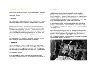 1.2 anÁlise de CASES
Minhas opções de referências do meu projeto são a DesignIt, a Live|Work, a
MJV e a Managic Institute. Nestas empresas encontrarei vários métodos e
como foram aplicados.
1. Banco Itaú:
Esta referência é um case liderado pela empresa Live Work, onde prestaram
serviços para o Banco Itaú. A proposta era entender o público alvo, o que
levavam jovens a obter uma conta e no que eles investiriam.
Foi elaborado um jogo e para obter um bom resultado foram escolhidos 3
participantes de extremidades diferentes, onde um dos participantes era
cliente Itaú, outro era cliente de outro banco, e o outro não possuia conta.
Ao início do jogo, foi distribuídas fichas parecidas com as de poker para os
participantes, e desta forma eles poderiam investir em coisas como carro,
casas e ajudar família, viagens, intercâmbios, entre outros.
Desta forma, conseguiram entender o que os jovens queriam, sem fazer com
que respondessem a um questionário padronizado e monótono, com esta
forma diferenciada conseguiram um resultado mais eficiente.
2. Nintendo Wii
Outro projeto que onde o Design Thinking resolveu de forma simples e
eficaz foram os gráficos de video game da Nintendo. A muito tempo a busca
incansável pela melhoria de gráficos vem gerando novas tecnologias que
nem sempre são eficazes. A Nintendo partiu de um outro princípio, e tentou
uma outra abordagem, que foi ao invés de melhorar seus gráficos partiu para
uma abordagem interativa.
E com isso hoje em dia temos o Nintendo Wii, que não tem um gráfico
maravilhoso, porém tratou como uma outra abordagem que resultou em um
método eficaz.
3. Projeto Carmim
Projeto Carmim foi desenvolvido voltado para a área médica, o que
exemplifica que o thinker pode resolver todos os tipos de problemas.
Eduardo C. Valarelli ficou hospitalizado durante vinte e cinco dias numa
enfermaria, dividindo o espaço com mais três pacientes. Ele diagnosticou um
problema: além de estar doente em busca de tratamento, percebeu que a
Instituição de Saúde também estava com um quadro bastante grave, a falta
de um atendimento humanizado e atenção integral ao paciente.
Ele ficou por muito tempo pensando que era necessário tentar contribuir
de algum modo para iniciar um processo de reversão dessa rotina. então
começou a fazer desenhos no cadernos nas difíceis noites solitárias, tinha a
Arte como parceira e companheira. “Conquistei a minha atividade no hospital
.” Eduardo C. Valarelli.
Em 1996, Valarelli concretizou sua idéia, que nasceu de um momento frágil
e de dor, percebendo que a “ dor “ pode ser uma matéria prima valiosa para
geração de ideias e projetos. Em abril deste ano, iniciou solitariamente a
Carmim no Instituto de Infectologia Emílio Ribas - S.Paulo.
Este projeto é inspirador, pois foi desenvolvida uma metodologia simples, que
contribuiu para o bem estar das pessoas.
13
 