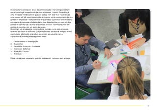 Os consultores vindos das áreas de administração e marketing acreditam
que o branding é uma extensão de suas atividades. Engano! O branding é
uma atividade interdisciplinar que não pode e nem deve ficar nas mãos de
uma pessoa só. Não existe construção de marcas sem o envolvimento da alta
gestão da empresa e o compromisso de que todas as pessoas (stakeholders)
entregarão a promessa estabelecida na fase da estratégia em cada um dos
pontos de contato que a marca terá com as pessoas. Estamos falando em
pontos de contato e não em ponto de venda.
Branding é um processo de construção de marca e, como todo processo,
formado por fases de trabalho. O objetivo final do processo é atingir o brand
equity, valor adicionado ao produto ou serviço gerado pela marca.
O processo é formado pelas seguintes fases:
1. Conhecimento ou investigação
2. Diagnóstico
3. Estratégia da marca – Promessa
4. Expressão da Marca
5. Ativação – Entrega
6. Avaliação
O que não se pode esquecer é que não pode existir promessa sem entrega.
16
 