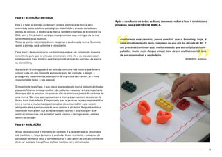 Fase 5 – ATIVAÇÃO- ENTREGA
Esta é a fase da entrega ou delivery onde a promessa da marca será
vivenciada pelos públicos estratégicos stakeholders através de todos os
pontos de contato. A essência da marca, também chamada de brandcore ou
DNA, será a força motriz para que essa promessa seja entregue de forma
uniforme aos seus públicos.
Todos os pontos de contato devem respeitar a essência da marca. Somente
assim a entrega será uniforme e consistente.
Cada marca deve construir a sua história que deve ser contada de maneira
consistente para que os vínculos emocionais entre ela e as pessoas sejam
estabelecidos. Essa história será transmitida através da narrativa da marca
ou storytelling.
A prática do branding poderá ser ativada com uma boa história que deverá
utilizar cada um dos meios de expressão para ser contada: o design, a
propaganda, os ambientes, assessoria de imprensa, call-center… e o mais
importante de todos, o seu pessoal.
O importante nesta fase, é que essas expressões da marca estejam alinhadas
e quando falamos em expressões, não podemos esquecer a mais importante
delas que são as pessoas. As pessoas são os principais pontos de contatos de
uma marca. São elas que representam a marca e apresentam os valores de
forma mais contundente. É importante que as pessoas sejam comprometidas
com a marca e, muito mais que treinadas, devem acreditar nela, serem
advogadas dela e porta vozes de seus valores e atributos. Ninguém entrega
valores de marca sem que acredite nesses valores e isso não quer dizer
vestir a camisa, mas sim acreditar nesta camisa e carregar esses valores
dentro do coração
Fase 6 – AVALIAÇÃO
A fase de avaliação é o momento da verdade. É a fase em que os resultados
são medidos e a força da marca é avaliada. Nesse momento, a pesquisa de
percepção de marca volta a ser necessária e cada ponto de contato conhecido
deve ser avaliado. Essa é fase do feed-back ou retro alimentação.
Após a conclusão de todas as fases, devemos voltar a fase 1 e reiniciar o
processo, isso é GESTÃO DE MARCA.
“ ”
Analisando este cenário, posso concluir que o branding, hoje, é
uma atividade muito mais complexa do que era na década de 90. É
um processo contínuo que, muito mais do que estratégico e mani-
pulador, muito mais do que visual, tem de ser multisensorial, tem
de ser responsável e verdadeiro.
ROBERTO, Antônio
18
 