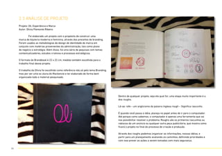 2.3 anÁlise de projeto
Projeto: Oli, Experiência e Marca
Autor: Olivia Piemonte Ribeiro
	 Foi elaborado um projeto com o propósito de construir uma
marca de bijuteria moderna e feminina, através dos preceitos de branding.
Foram usados as metodologias de design de identidade de marca em
conjunto com matérias provenientes da administração, tais como plano
de negócio e estratégia. Além disso, há uma série de pequisas com temas
contextualizadores, estudos criatvios e processos estratégicos.
O formato do Brandbook é 22 x 22 cm, medida também escolhida para o
trabalho final desse projeto.
O trabalho da Olívia foi escolhido como referência não só pelo tema Branding,
mas por ser uma ex aluna do Mackenzie e ter elaborado de forma bem
organizada todo o material pesquisado.
Dentro de qualquer projeto, seja ele qual for, uma etapa muito importante é a
dos roughs.
Lê-se: rafe – um anglicismo da palavra inglesa rough – Significa rascunho.
É quando você passa a idéia, planeja no papel antes de ir para o computador.
Até porque como sabemos, o computador é apenas uma ferramenta que vai
nos possibilitar resolver o problema. Roughs são os primeiros rascunhos ou
rabiscos de um anúncio ou qualquer outra peça publicitária, que mostra como
ficará o projeto no final do processo de criação e produção.
Através dos roughs podemos organizar as informações, nossas idéias, e
partir para um planejamento avaliando os caminhos, definindo prioridades e
com isso prever as ações a serem tomadas com mais segurança.
19
 