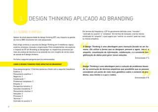 3.1 sobre o artigo
Apesar da atual popularidade do design thinking (DT), seu impacto na gestão
da marca (BM) raramente tem sido pesquisado.
Este artigo sintetiza a natureza do Design Thinking em 5 metáforas: lógica,
sistema, processo, inovação e organização. Para complementar, ele explorou
o impacto do DT em Branding ao desagregar os respectivos processos por
meio de análise de literatura e ao estendê-los com insights de vários casos
de estudo de 8 design thinkers.
Foi feita a seguinte pergunta para os entrevistados:
COMO O DESIGN THINKING PODE IMPACTAR NO BRANDING?
Essa pesquisa gerou 13 termos (palavras-chave) com a seguinte frequência:
Estética: 2
Pensamento analítico: 1
Negócios: 2
Colaboração: 1
Problemas complexos: 3
Empatia: 2
Perspectiva holística: 2
Soluções inovadoras: 7
Pensamento intuitivo: 2
Soluções: 2
Processo: 2
Técnicas: 1
Centrado no usuário: 5
Em termos de frequência, o DT foi geralmente definido como “inovador”,
“centrado no usuário”, e “complexo”. Em termos de inovação, o termo menos
enfatizado foi “empatia”, o que sugere que “centrar no usuário” pode ser mais
ou menos empático.
3. DESIGN THINKING APLICADO AO BRANDING
“
“
”
”
O Design Thinking é uma abordagem para inovação focada no ser hu-
mano. Ela utiliza a forma que os designers pensam e agem, isto é, a
empatia, visualização de informação, colaboração, e a constante tan-
gibilização de ideias para gerar novas soluções.
Entrevistado nº 4
Design Thinking é uma abordagem para a solução de problemas basea-
da na construção de técnicas empáticas que possibilita que as pessoas
considerem um ponto de vista mais gestáltico sobre o contexto do pro-
blema, seus limites e o que o rodeia.
Entrevistado nº 8
21
 