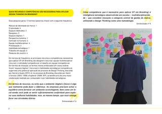 Quais recursos e competências são necessárias para aplicar
Design Thinking em Branding?
Essa pesquisa gerou 12 termos (palavras-chave) com a seguinte frequência:
Manual de identidade da marca: 1
Criatividade: 6
Espaços dedicados: 2
Designers: 3
Espaços digitais: 1
Perspectiva holística: 1
Centrado no humano: 4
Equipe multidisciplinar: 4
Prototipação: 3
Habilidade estratégica: 1
Trabalho em equipe: 4
Pesquisa de usuário: 4
Em termos de frequência, os principais recursos e competências necessárias
para aplicar DT em Branding são designers (recurso), equipe multidisciplinar
(recurso), criatividade (competência), e trabalho em equipe (competência).
Em termos de inovação, os termos menos enfatizados em nossa análise
foram “espaços digitais” (recursos) e habilidades estratégicas (competência),
sugerindo uma potencial aplicação do processo de Design Thinking, discutido
por Harish e Gupta (2010: 6), no processo de Branding, discutido por Hatch
e Schultz (2003: 1058) e Kapferer (2008: 207), se beneficiaria de uma maior
colaboração mediada por computador e por habilidades estratégicas.
“
“
”
”
Em termos de recursos, eu acho que o ambiente (digital e físico) é algo
que realmente pode fazer a diferença. As empresas precisam achar o
equilíbrio entre fornecer um ambiente aconchegante, bem como um lo-
cal aonde você pode se sentir suficientemente confortável para explo-
rar suas melhores habilidades, mas, ao mesmo tempo, que você consiga
focar nas atividades diárias
Entrevistado nº 6
(Uma competência que é necessária para aplicar DT em Branding) é
inteligência estratégica desenvolvida em escolas – multidisciplinarida-
de – que considere inovação a categoria central de gestão da marca,
utilizando o Design Thinking como uma metodologia.
Entrevistado nº 5
23
 