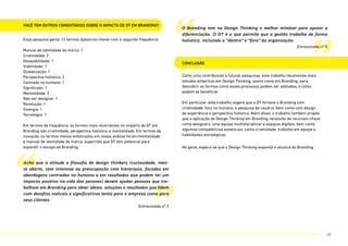 Você tem outros comentários sobre o impacto de DT em Branding?
Essa pesquisa gerou 12 termos (palavras-chave) com a seguinte frequência:
Manual de identidade da marca: 1
Criatividade: 2
Desejabilidade: 1
Viabilidade: 1
Globalização: 1
Perspectiva holística: 2
Centrado no humano: 1
Significado: 1
Mentalidade: 2
Não ser designer: 1
Revolução: 1
Sinergia: 1
Tecnologia: 1
Em termos de frequência, os termos mais recorrentes no impacto de DT em
Branding são criatividade, perspectiva holística, e mentalidade. Em termos de
inovação, os termos menos enfatizados em nossa análise foram mentalidade
e manual de identidade da marca, sugerindo que DT tem potencial para
expandir o escopo de Branding.
Conclusão
Como uma contribuição à futuras pesquisas, este trabalho recomenda mais
estudos empíricos em Design Thinking, assim como em Branding, para
descobrir as formas como esses processos podem ser adotados, e como
podem se beneficiar.
Em particular, este trabalho sugere que o DT fornece o Branding com
criatividade, foco no humano, e pesquisa de usuário, bem como com design
de experiência e perspectiva holística. Além disso, o trabalho também propõe
que a aplicação de Design Thinking em Branding necessita de recursos-chave
como designers, uma equipe multidisciplinar e espaços digitais, bem como
algumas competências essenciais, como criatividade, trabalho em equipe e
habilidades estratégicas.
No geral, espera-se que o Design Thinking expanda o alcance do Branding.
“
“
”
”
Acho que a atitude e filosofia de design thinkers (curiosidade, men-
te aberta, sem interesse ou preocupação com hierarquia, focados em
abordagens centradas no humano e em resultados que podem ter um
impacto positivo na vida das pessoas) devem ajudar pessoas que tra-
balham em Branding para obter ideias, soluções e resultados que lidem
com desafios radicais e significativos tanto para a empresa como para
seus clientes.
Entrevistado nº 2
O Branding tem no Design Thinking o melhor mindset para apoiar a
diferenciação. O DT é o que permite que a gestão trabalhe de forma
holística, incluindo o “dentro” e “fora” da organização.
Entrevistado nº 5
24
 