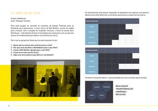 3.2 análise de CASE
Projeto: RedHouse
Autor: Managic Institute
Para esse projeto foi utilizado os conceitos de Design Thinking junto ao
Branding para desenvolver a nova marca da Red Balloon, escola de inglês
para crianças. Com o projeto foi mudando inclusive o nome da escola para
Red House - International School. O workshop que realizaram com os pais dos
alunos foi fundamental para definir os atributos da marca.
Para isso as perguntas feitas para os participantes foram:
1 - Quais são os valores que você leva para a vida?
2 - Por que você escolheu a Red Balloon para o seu filho?
3 - O que a Red Balloon agrega para o seu filho?
4 - O que torna essa escola única?
5 - Diga uma única palavra que defina a red balloon?
Os participantes precisavam responder as perguntas com apenas uma palavra,
dessa forma eles definiram os atributos posicionais e essenciais da marca.
Também foi possível definir a personalidade da marca através desse estudo:
REALIZAÇÁO
TRANSFORMAÇÃO
LiDERANÇA
REFLEXÃO
Atributos Posicionais 1 2 3 4 5 6
Família
Honestidade
Confiança
Conhecimento
ATRIBUTOS POSICIONAIS
Atributos Essenciais 1 2 3 4 5 6
Amizade
Respeito
Experiência
Transparência
ATRIBUTOS ESSENCIAIS
REALIZAÇÃO
REFLEXÃOLIDERANÇA
TRANSFORMAÇÃO
PERSONALIDADE
25
 