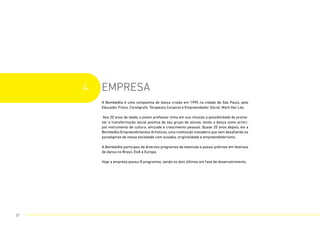 4. EMPRESA
A Bombelêla é uma companhia de dança criada em 1995 na cidade de São Paulo, pelo
Educador Físico, Coreógrafo, Terapeuta Corporal e Empreendedor Social, Mark Van Loo.
Aos 20 anos de idade, o jovem professor tinha em sua intuição a possibilidade de promo-
ver a transformação social positiva de seu grupo de alunos, tendo a dança como princi-
pal instrumento de cultura, amizade e crescimento pessoal. Quase 20 anos depois, eis a
Bombelêla Empreendimentos Artísticos, uma instituição inovadora que vem desafiando os
paradigmas de nossa sociedade com ousadia, originalidade e empreendedorismo.
A Bombelêla participou de diversos programas de televisão e possui prêmios em festivais
de dança no Brasil, EUA e Europa.
Hoje a empresa possui 8 programas, sendo os dois últimos em fase de desenvolvimento.
27
 