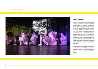 DANCE COMPANY
4.3 programas
Foi com a companhia de dança onde tudo
começou, hoje ela acumula 11 prêmios
conquistados em festivais de dança no
Brasil, EUA e Portugal, inclusive sagran-
do-se Campeã Brasileira de Street Dance
na cidade de Santos em 1999. Já realiza-
ram mais de 650 shows contratados es-
pecialmente para eventos em importan-
tes empresas nacionais e multinacionais,
desfiles de moda, festas de aniversário &
casamento, feiras, convenções e uma sé-
rie de eventos beneficentes. Performan-
ces em mais de 60 programas de televisão
e nas melhores casas de espetáculos de
São Paulo.
Muitos dançarinos já passaram pela com-
panhia durante esses 18 anos de existên-
cia e hoje atuam profissionalmente com
grande sucesso no mercado artístico bra-
sileiro.
29
 